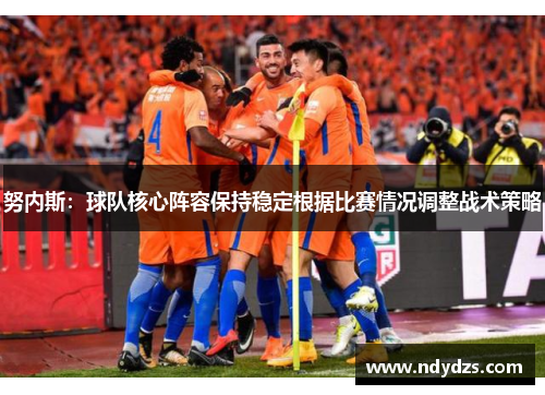 努内斯：球队核心阵容保持稳定根据比赛情况调整战术策略