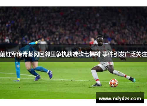 前红军传奇基冈因邻里争执获准砍七棵树 事件引发广泛关注