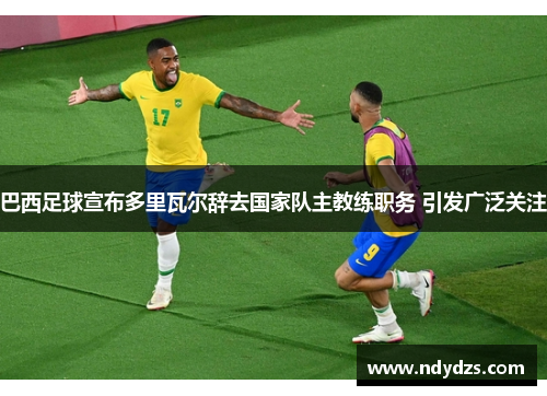 巴西足球宣布多里瓦尔辞去国家队主教练职务 引发广泛关注