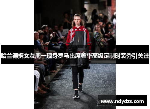 哈兰德携女友周一现身罗马出席奢华高级定制时装秀引关注
